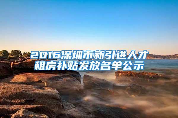 2016深圳市新引进人才租房补贴发放名单公示