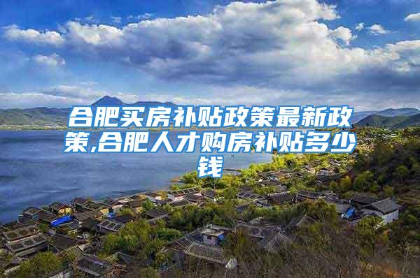 合肥买房补贴政策最新政策,合肥人才购房补贴多少钱