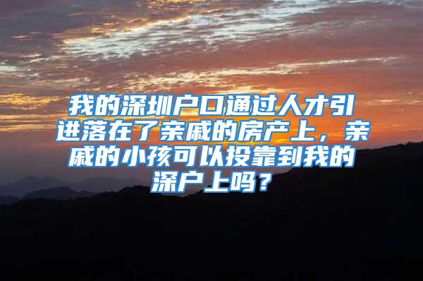 我的深圳户口通过人才引进落在了亲戚的房产上，亲戚的小孩可以投靠到我的深户上吗？