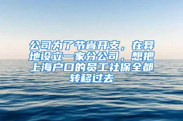 公司为了节省开支，在异地设立一家分公司，想把上海户口的员工社保全都转移过去