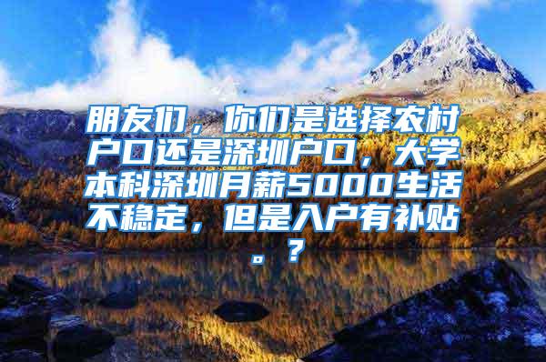 朋友们，你们是选择农村户口还是深圳户口，大学本科深圳月薪5000生活不稳定，但是入户有补贴。？