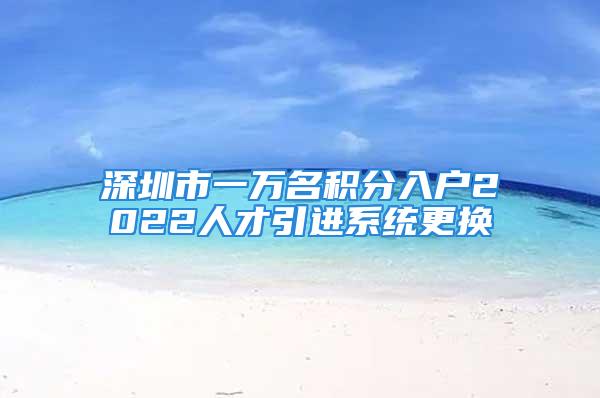 深圳市一万名积分入户2022人才引进系统更换