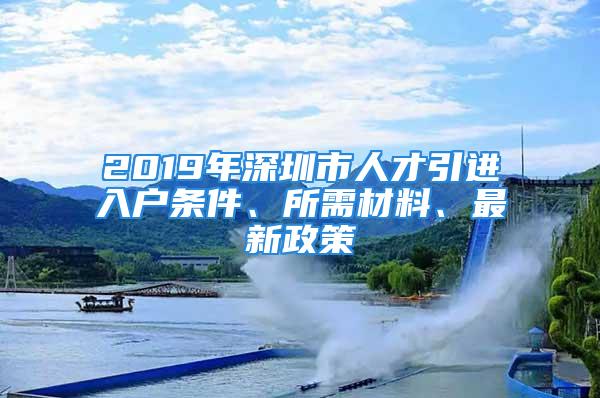 2019年深圳市人才引进入户条件、所需材料、最新政策