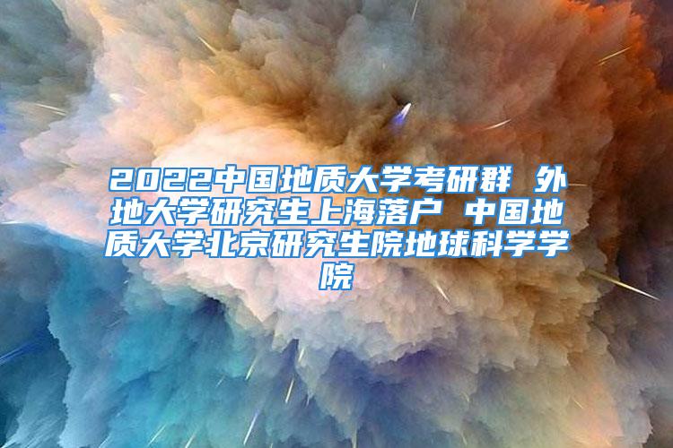 2022中国地质大学考研群 外地大学研究生上海落户 中国地质大学北京研究生院地球科学学院