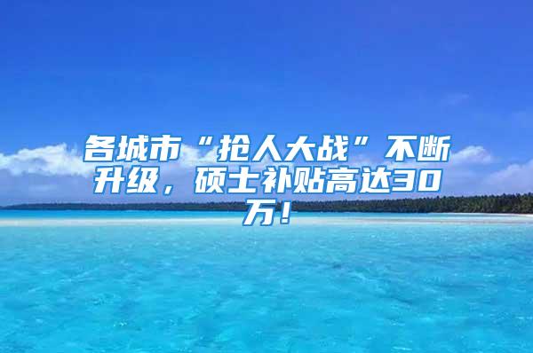 各城市“抢人大战”不断升级，硕士补贴高达30万！