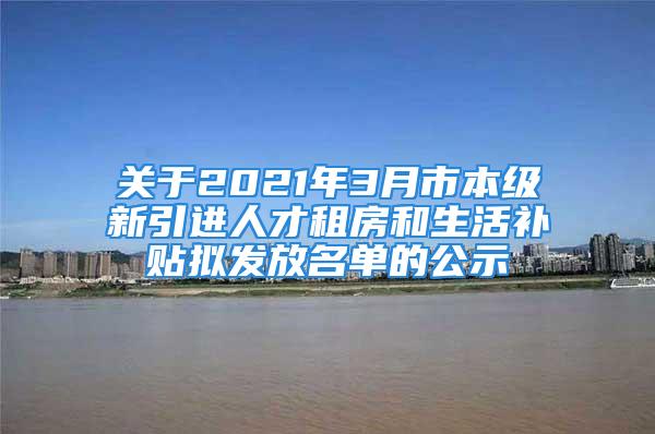 关于2021年3月市本级新引进人才租房和生活补贴拟发放名单的公示