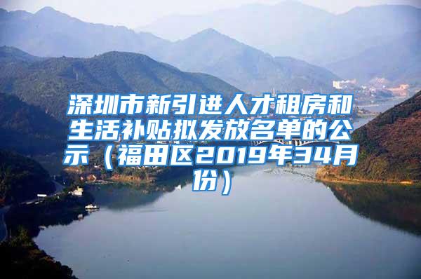 深圳市新引进人才租房和生活补贴拟发放名单的公示（福田区2019年34月份）