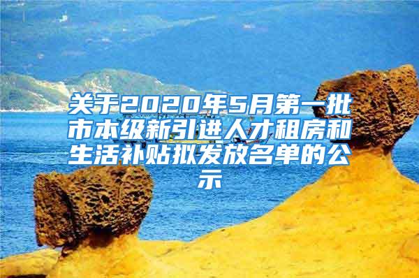 关于2020年5月第一批市本级新引进人才租房和生活补贴拟发放名单的公示