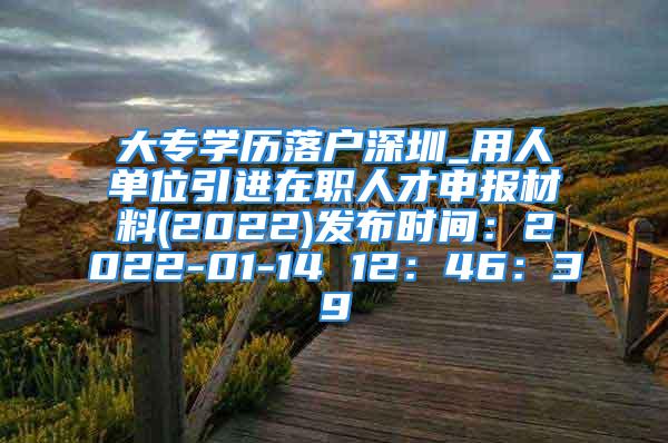 大专学历落户深圳_用人单位引进在职人才申报材料(2022)发布时间：2022-01-14 12：46：39