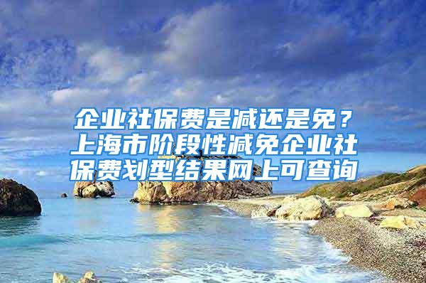 企业社保费是减还是免？上海市阶段性减免企业社保费划型结果网上可查询