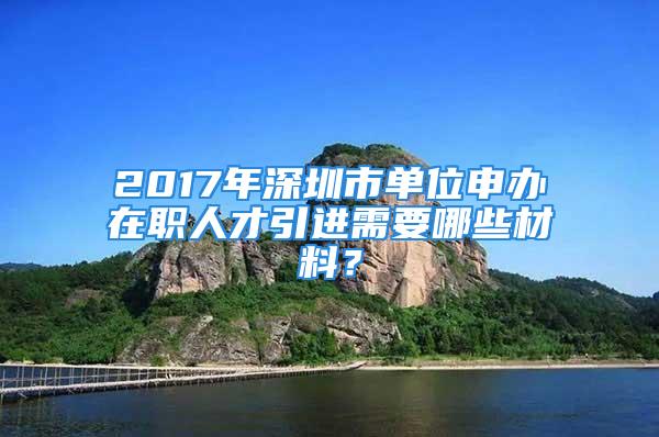 2017年深圳市单位申办在职人才引进需要哪些材料？