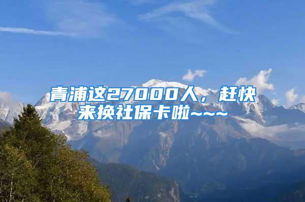 青浦这27000人，赶快来换社保卡啦~~~