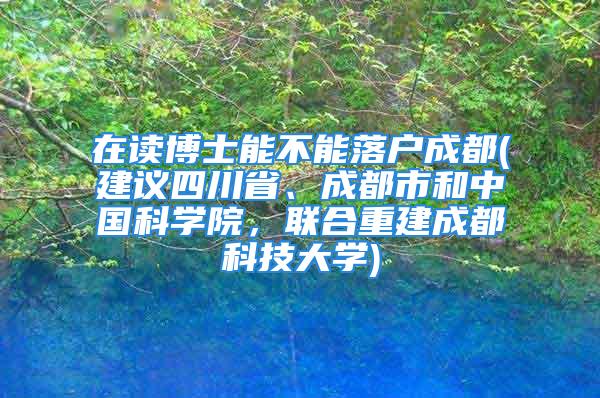 在读博士能不能落户成都(建议四川省、成都市和中国科学院，联合重建成都科技大学)