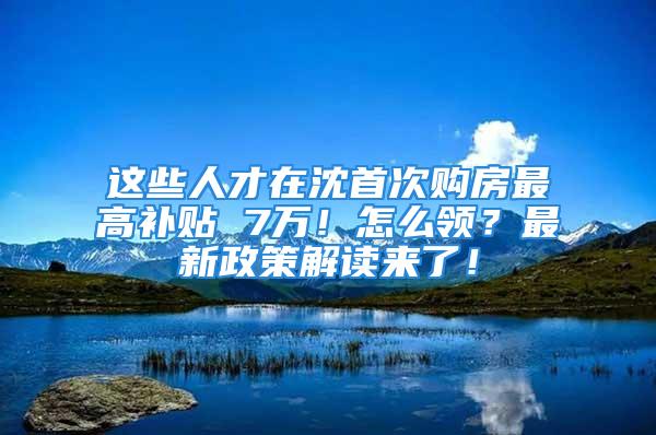 这些人才在沈首次购房最高补贴 7万！怎么领？最新政策解读来了！