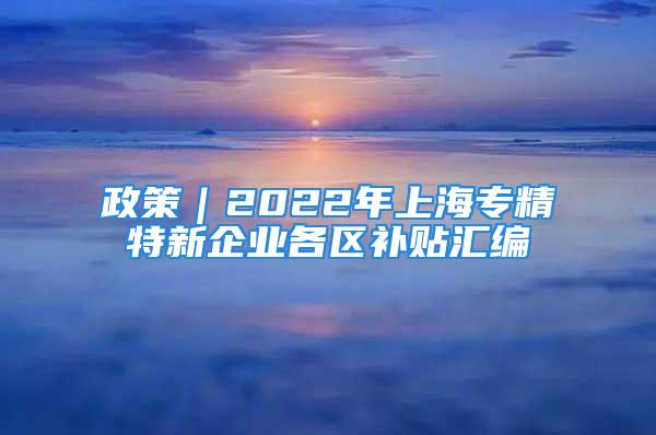 政策｜2022年上海专精特新企业各区补贴汇编