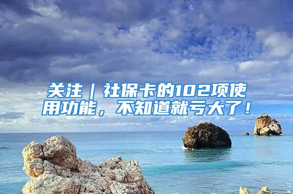 关注｜社保卡的102项使用功能，不知道就亏大了！