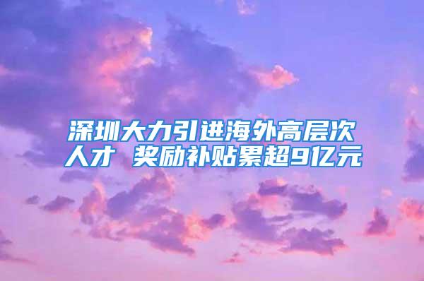 深圳大力引进海外高层次人才 奖励补贴累超9亿元