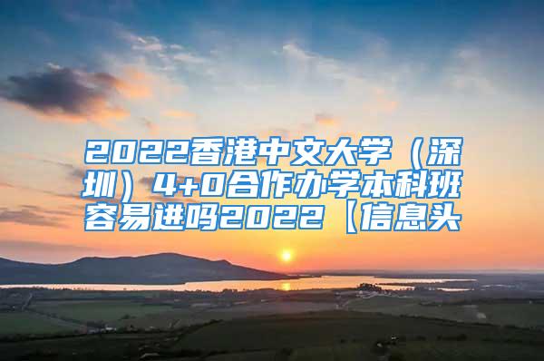 2022香港中文大学（深圳）4+0合作办学本科班容易进吗2022【信息头