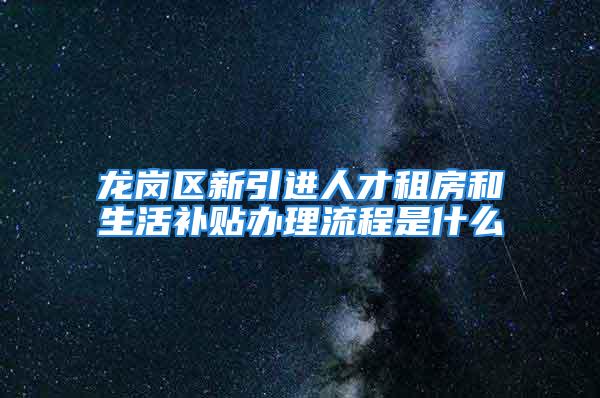 龙岗区新引进人才租房和生活补贴办理流程是什么