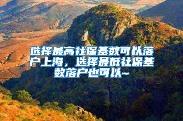 选择最高社保基数可以落户上海，选择最低社保基数落户也可以~