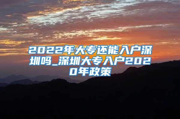 2022年大专还能入户深圳吗_深圳大专入户2020年政策