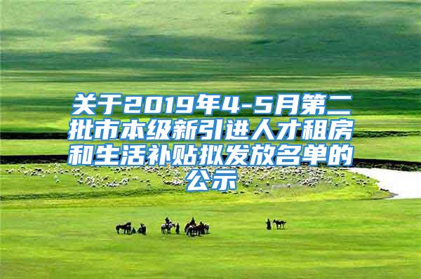 关于2019年4-5月第二批市本级新引进人才租房和生活补贴拟发放名单的公示