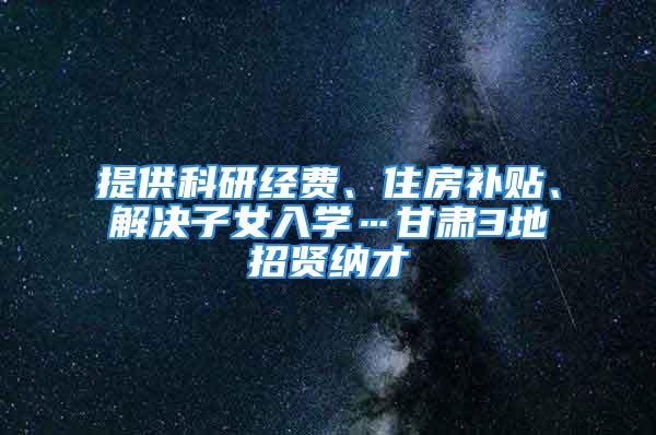 提供科研经费、住房补贴、解决子女入学…甘肃3地招贤纳才