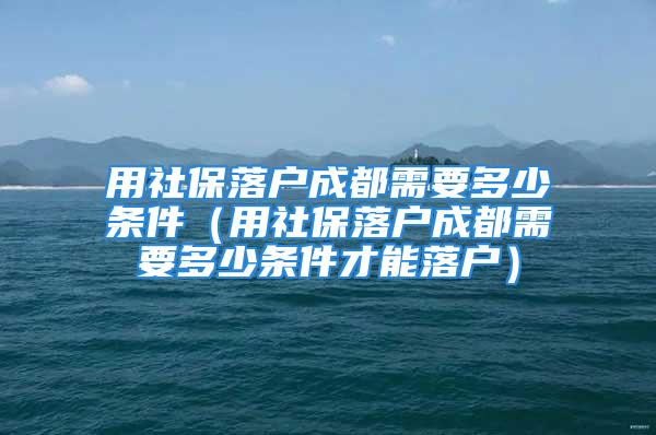 用社保落户成都需要多少条件（用社保落户成都需要多少条件才能落户）