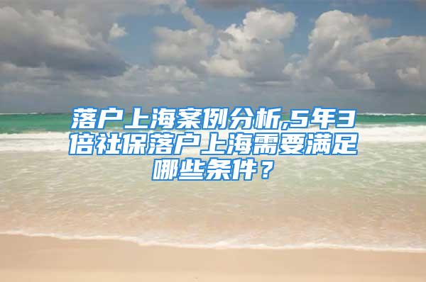 落户上海案例分析,5年3倍社保落户上海需要满足哪些条件？