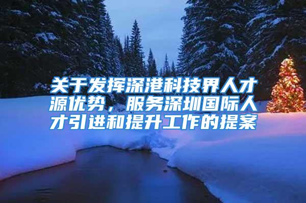 关于发挥深港科技界人才源优势，服务深圳国际人才引进和提升工作的提案