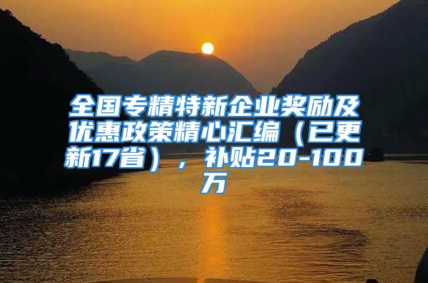 全国专精特新企业奖励及优惠政策精心汇编（已更新17省），补贴20-100万