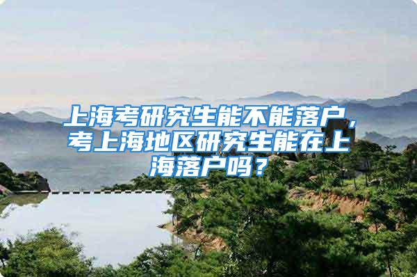 上海考研究生能不能落户，考上海地区研究生能在上海落户吗？