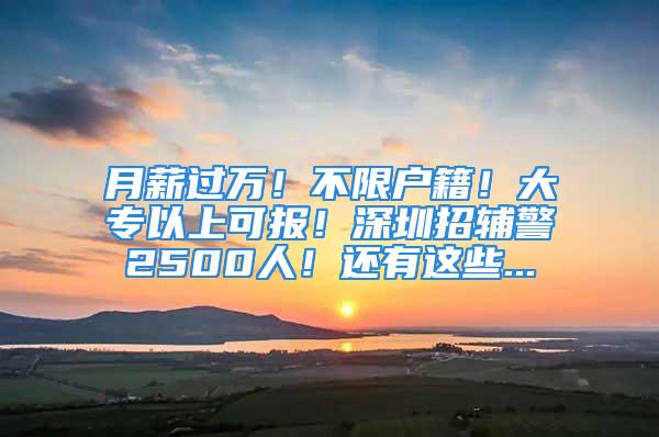 月薪过万！不限户籍！大专以上可报！深圳招辅警2500人！还有这些...