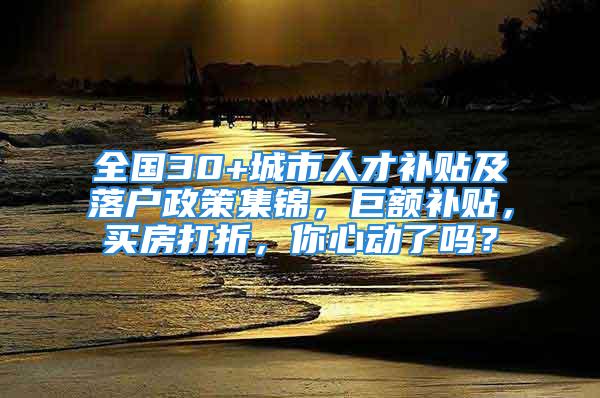 全国30+城市人才补贴及落户政策集锦，巨额补贴，买房打折，你心动了吗？