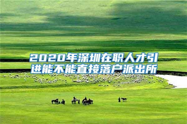 2020年深圳在职人才引进能不能直接落户派出所