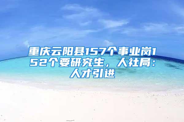 重庆云阳县157个事业岗152个要研究生，人社局：人才引进