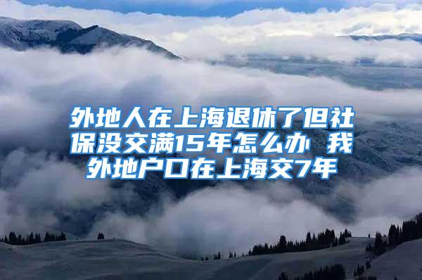 外地人在上海退休了但社保没交满15年怎么办 我外地户口在上海交7年