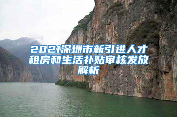 2021深圳市新引进人才租房和生活补贴审核发放解析