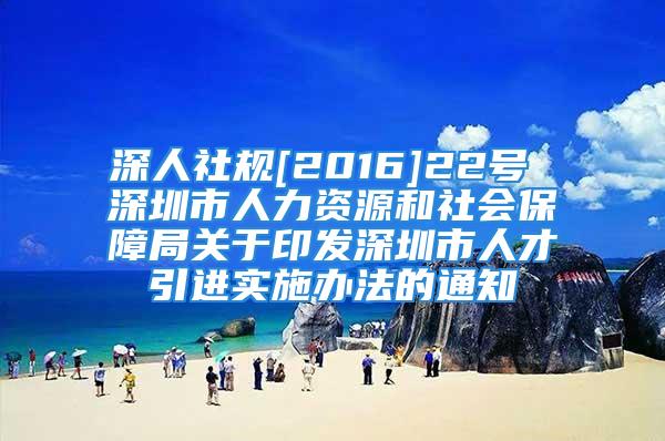 深人社规[2016]22号 深圳市人力资源和社会保障局关于印发深圳市人才引进实施办法的通知