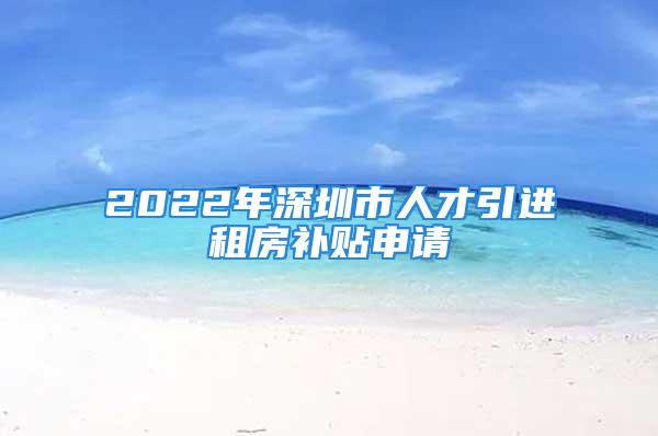 2022年深圳市人才引进租房补贴申请