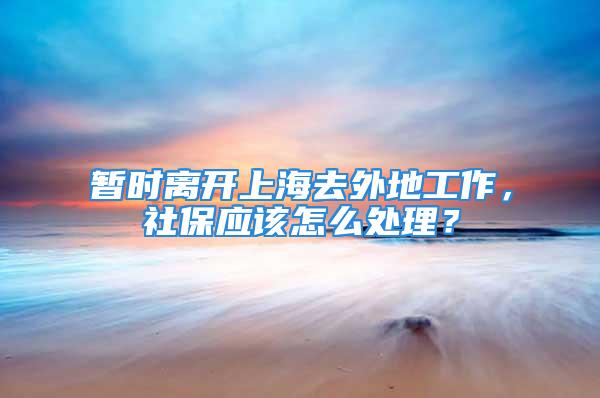 暂时离开上海去外地工作，社保应该怎么处理？