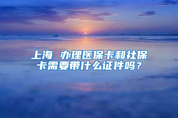 上海 办理医保卡和社保卡需要带什么证件吗？