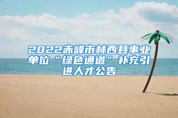 2022赤峰市林西县事业单位“绿色通道”补充引进人才公告