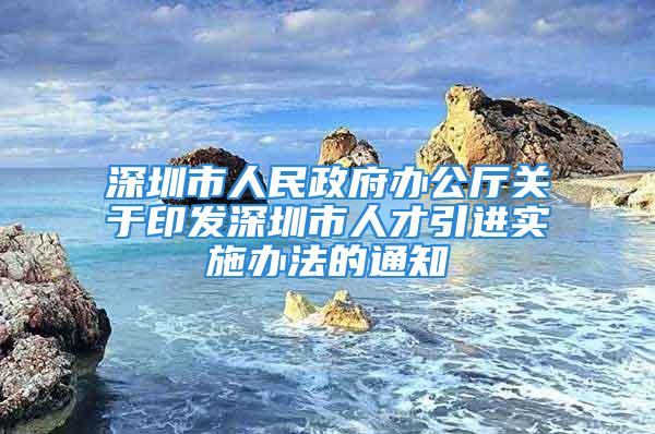 深圳市人民政府办公厅关于印发深圳市人才引进实施办法的通知