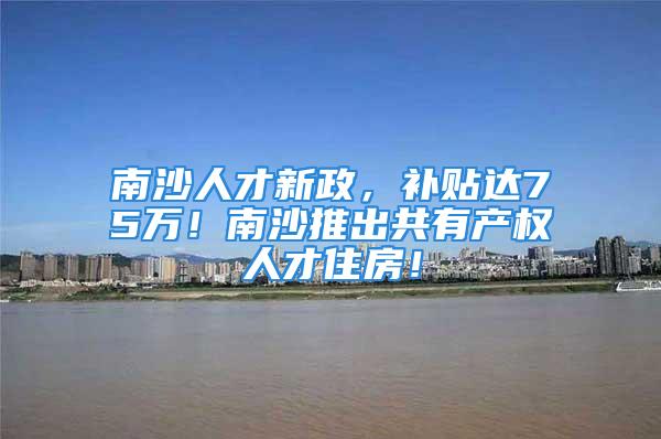 南沙人才新政，补贴达75万！南沙推出共有产权人才住房！