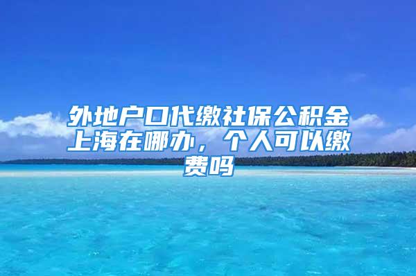 外地户口代缴社保公积金上海在哪办，个人可以缴费吗