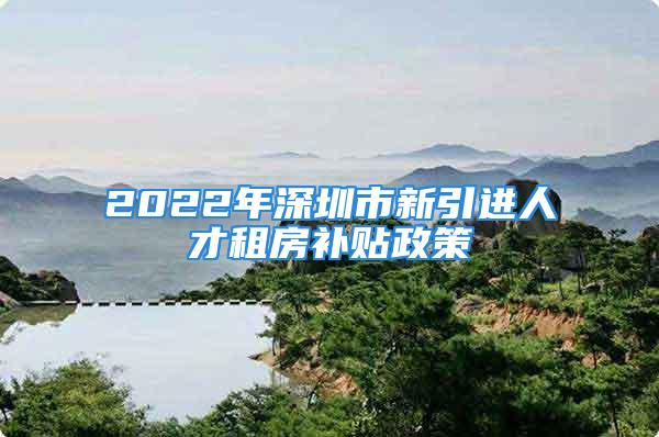 2022年深圳市新引进人才租房补贴政策