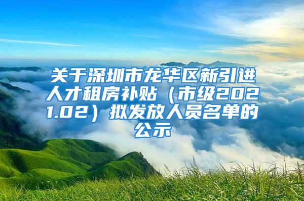 关于深圳市龙华区新引进人才租房补贴（市级2021.02）拟发放人员名单的公示