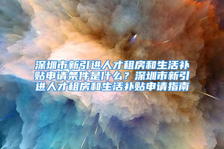 深圳市新引进人才租房和生活补贴申请条件是什么？深圳市新引进人才租房和生活补贴申请指南