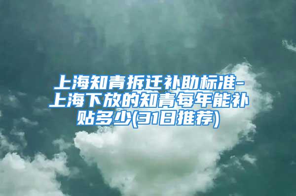 上海知青拆迁补助标准-上海下放的知青每年能补贴多少(31日推荐)